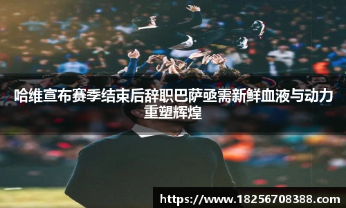 哈维宣布赛季结束后辞职巴萨亟需新鲜血液与动力重塑辉煌